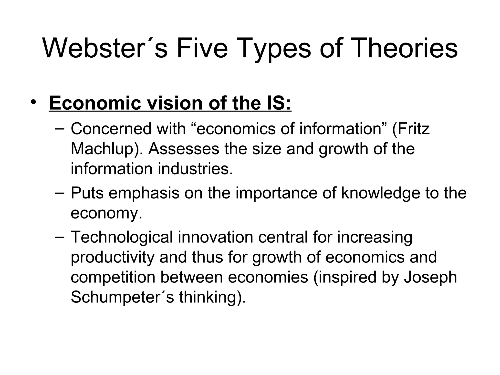 Webster´s Five Types of Theories Economic vision of the IS: Concerned with “economics of information” (Fritz Machlup). Assesses the size and growth of the information industries. Puts emphasis on the importance of knowledge to the economy. Technological innovation central for increasing productivity and thus for growth of economics and competition between economies (inspired by Joseph Schumpeter´s thinking). 