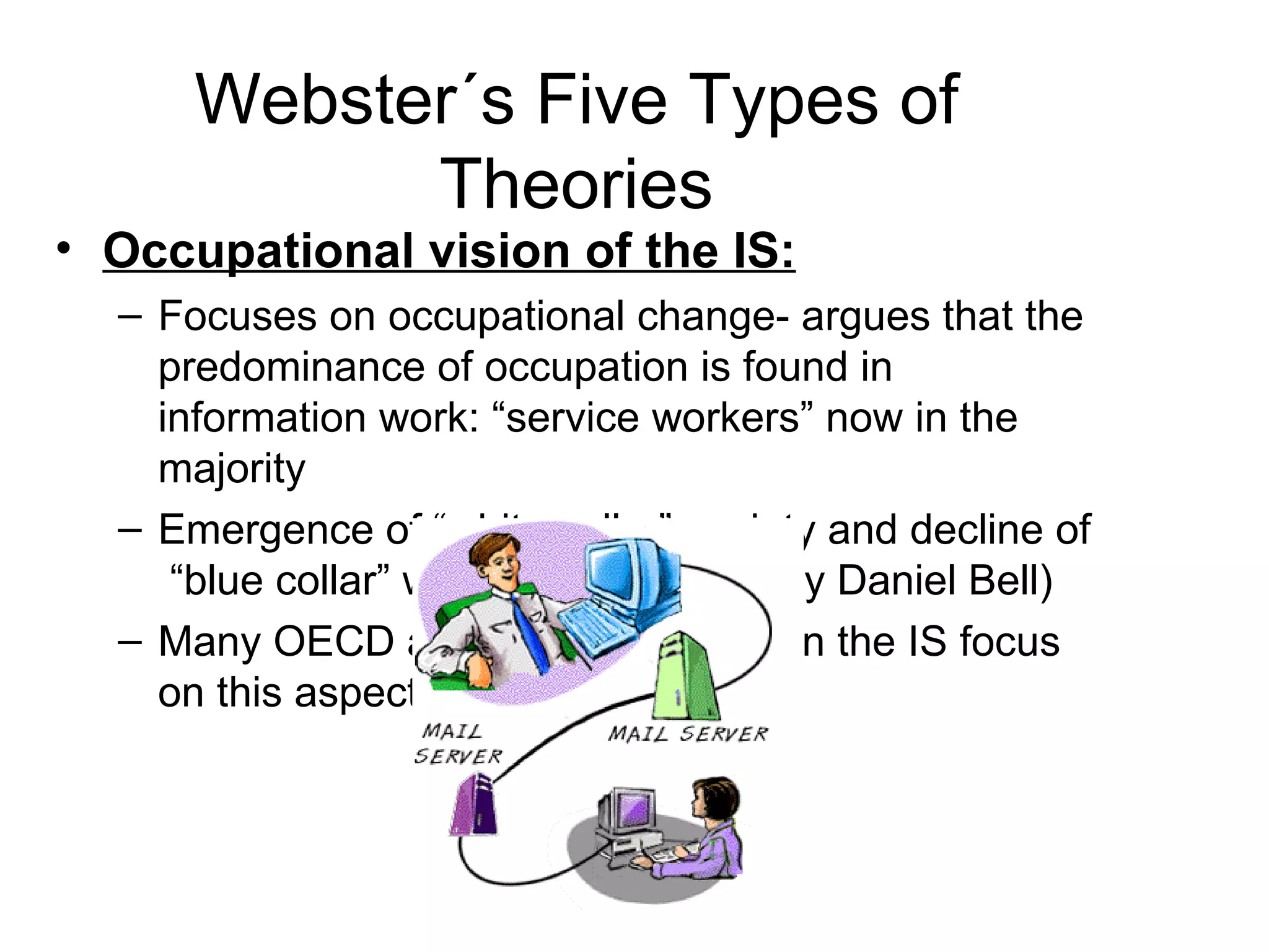Webster´s Five Types of Theories Occupational vision of the IS: Focuses on occupational change- argues that the predominance of occupation is found in information work: “service workers” now in the majority Emergence of “white collar” society and decline of  “blue collar” workers (influenced by Daniel Bell) Many OECD and EU documents on the IS focus on this aspect of the IS. 