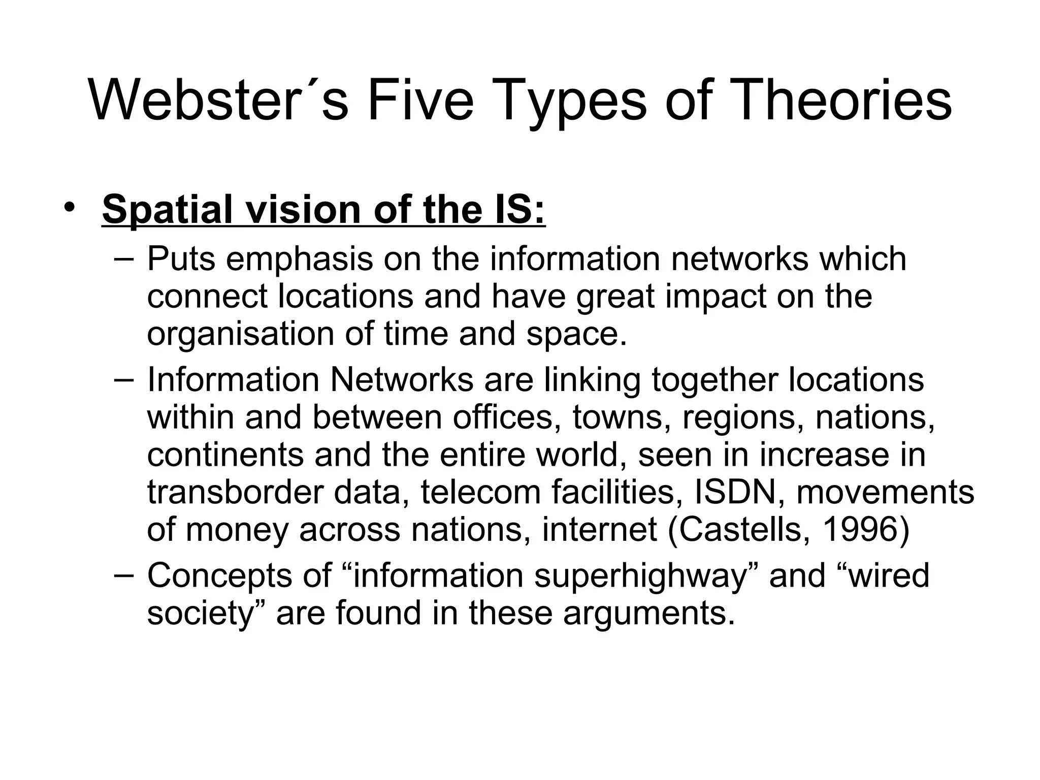 Webster´s Five Types of Theories Spatial vision of the IS: Puts emphasis on the information networks which connect locations and have great impact on the organisation of time and space. Information Networks are linking together locations within and between offices, towns, regions, nations, continents and the entire world, seen in increase in transborder data, telecom facilities, ISDN, movements of money across nations, internet (Castells, 1996) Concepts of “information superhighway” and “wired society” are found in these arguments. 
