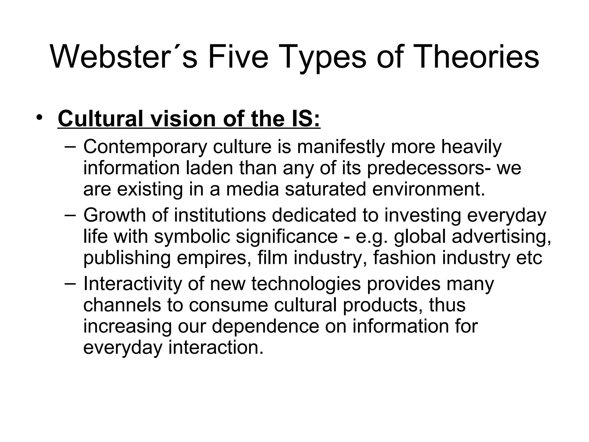 Webster´s Five Types of Theories Cultural vision of the IS: Contemporary culture is manifestly more heavily information laden than any of its predecessors- we are existing in a media saturated environment. Growth of institutions dedicated to investing everyday life with symbolic significance - e.g. global advertising, publishing empires, film industry, fashion industry etc Interactivity of new technologies provides many channels to consume cultural products, thus increasing our dependence on information for everyday interaction. 