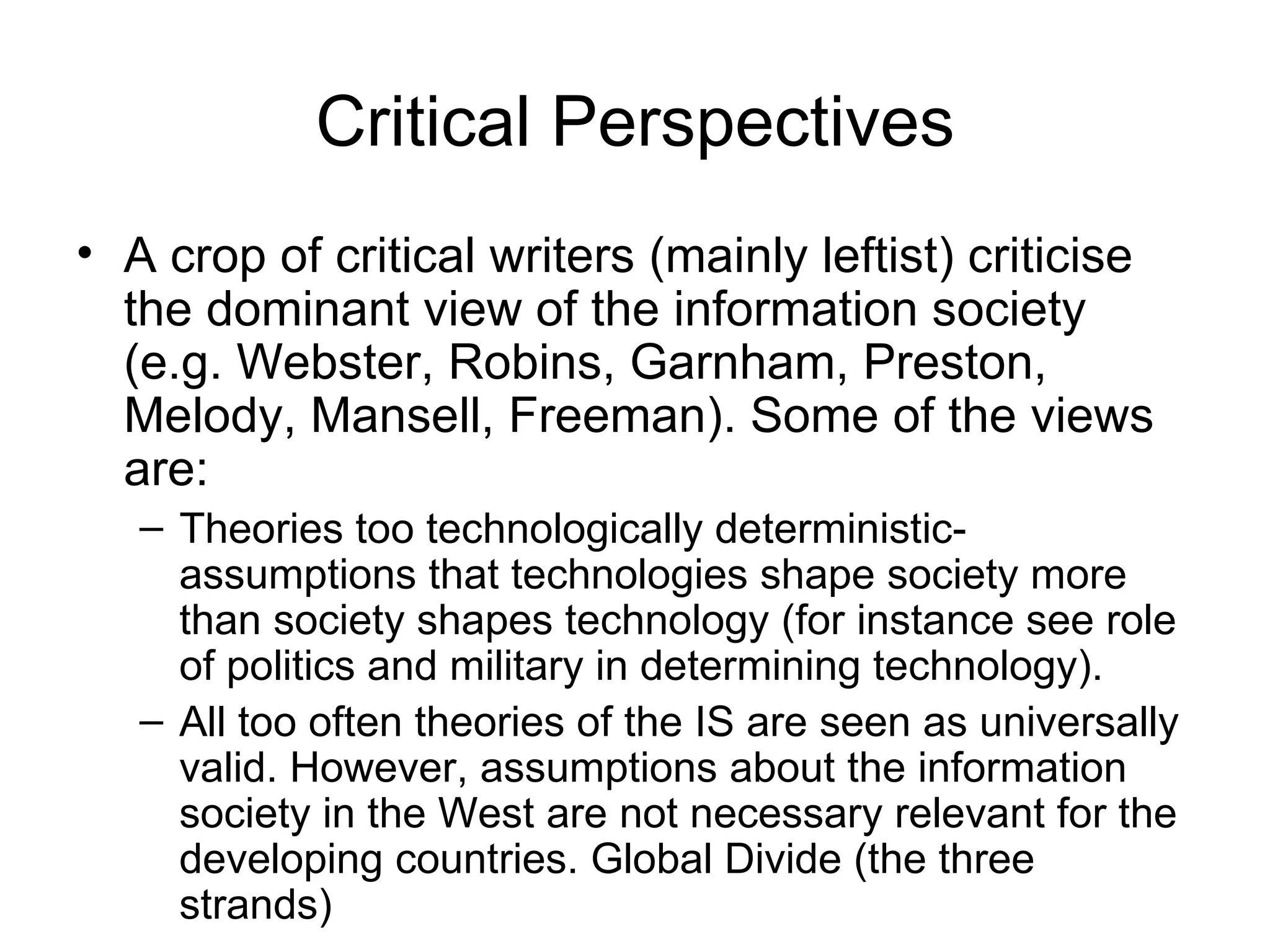 Critical Perspectives A crop of critical writers (mainly leftist) criticise the dominant view of the information society (e.g. Webster, Robins, Garnham, Preston, Melody, Mansell, Freeman). Some of the views are: Theories too technologically deterministic- assumptions that technologies shape society more than society shapes technology (for instance see role of politics and military in determining technology). All too often theories of the IS are seen as universally valid. However, assumptions about the information society in the West are not necessary relevant for the developing countries. Global Divide (the three strands) 