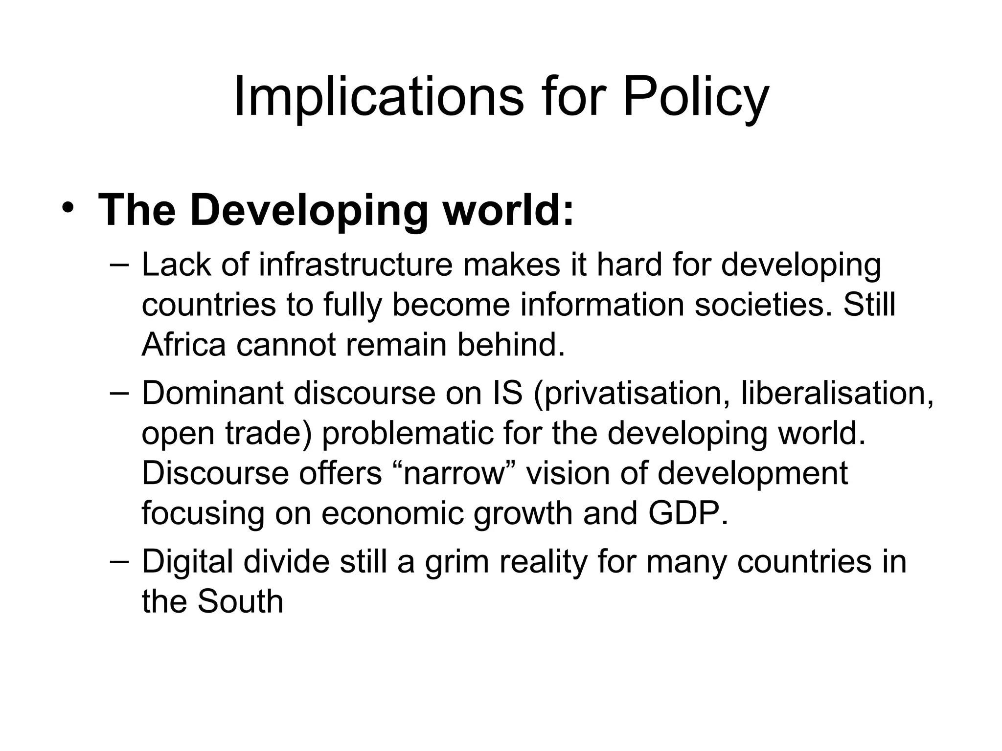 Implications for Policy The Developing world: Lack of infrastructure makes it hard for developing countries to fully become information societies. Still Africa cannot remain behind. Dominant discourse on IS (privatisation, liberalisation, open trade) problematic for the developing world. Discourse offers “narrow” vision of development focusing on economic growth and GDP. Digital divide still a grim reality for many countries in the South 