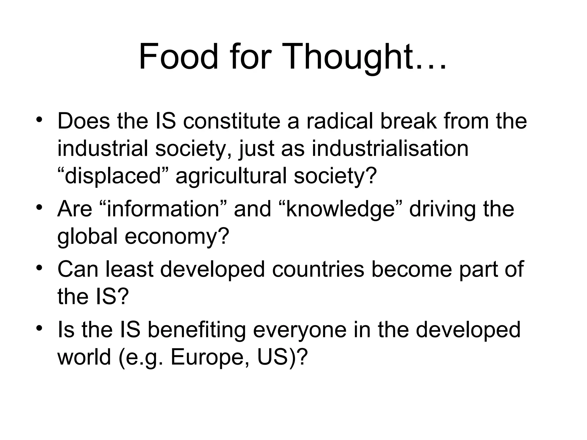 Food for Thought… Does the IS constitute a radical break from the industrial society, just as industrialisation “displaced” agricultural society? Are “information” and “knowledge” driving the global economy? Can least developed countries become part of the IS? Is the IS benefiting everyone in the developed world (e.g. Europe, US)? 