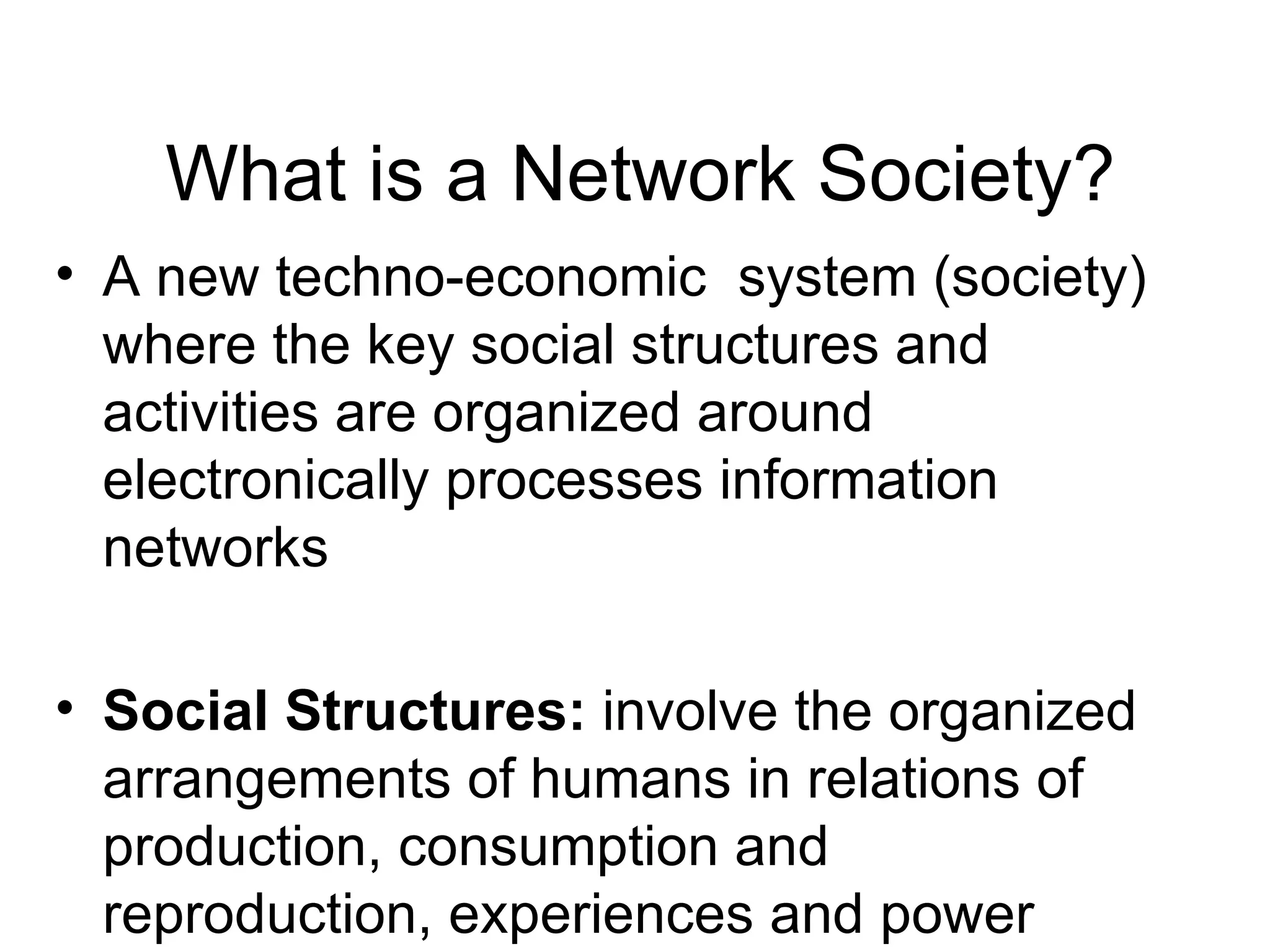 What is a Network Society? A new techno-economic  system (society) where the key social structures and activities are organized around electronically processes information networks Social Structures :  involve the organized arrangements of humans in relations of production, consumption and reproduction, experiences and power expressed in meaningful communication coded by culture Networks:  a set of interconnected nodes, with no centre 