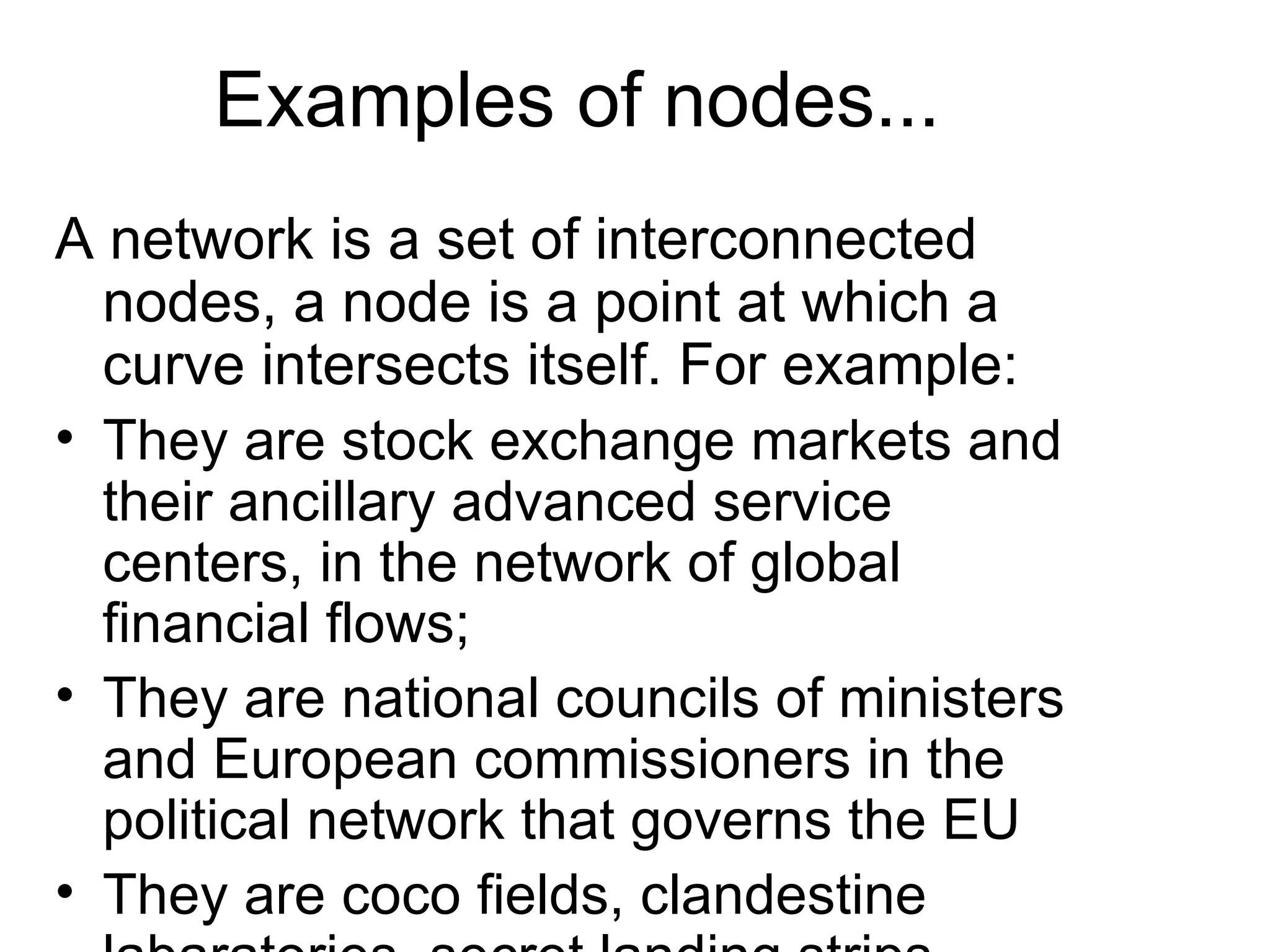 Examples of nodes... A network is a set of interconnected nodes, a node is a point at which a curve intersects itself. For example: They are stock exchange markets and their ancillary advanced service centers, in the network of global financial flows;  They are national councils of ministers and European commissioners in the political network that governs the EU They are coco fields, clandestine labaratories, secret landing strips, street gangs and money laundering  financial institutions in the network of drug trafficking that penetrates economies, societies and states through out the world... 
