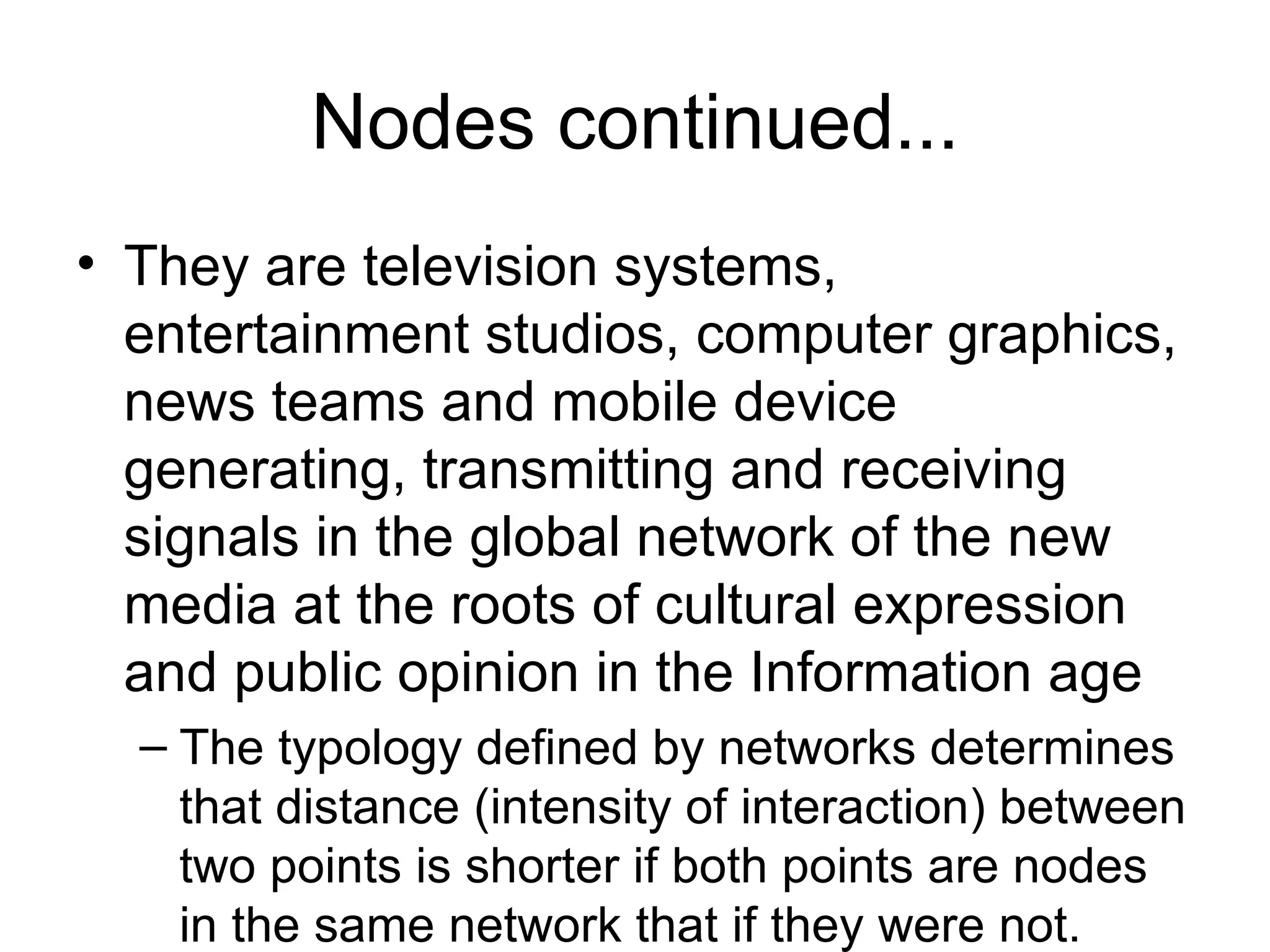 Nodes continued... They are television systems, entertainment studios, computer graphics, news teams and mobile device generating, transmitting and receiving signals in the global network of the new media at the roots of cultural expression and public opinion in the Information age The typology defined by networks determines that distance (intensity of interaction) between two points is shorter if both points are nodes in the same network that if they were not. The distance (physical, social, economic, political, cultural) for a given point varies from zero( and infinite ( 