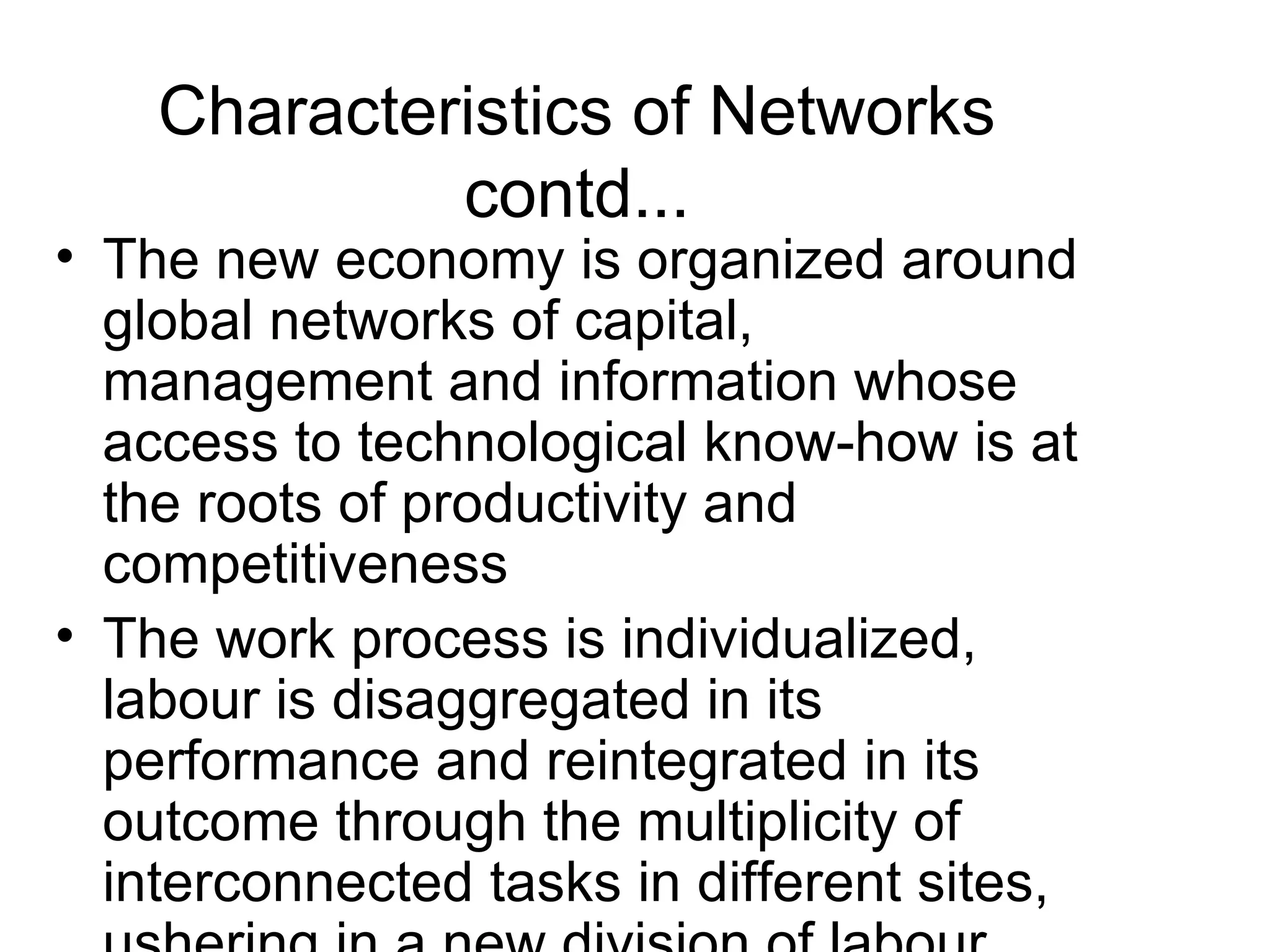 Characteristics of Networks contd... The new economy is organized around global networks of capital, management and information whose access to technological know-how is at the roots of productivity and competitiveness The work process is individualized, labour is disaggregated in its performance and reintegrated in its outcome through the multiplicity of interconnected tasks in different sites, ushering in a new division of labour based on the attributes/capacities of each worker rather than on the organization of the task For the first time, capitalist modes of production shapes social relations over the entire planet...(networks and financial flows) 