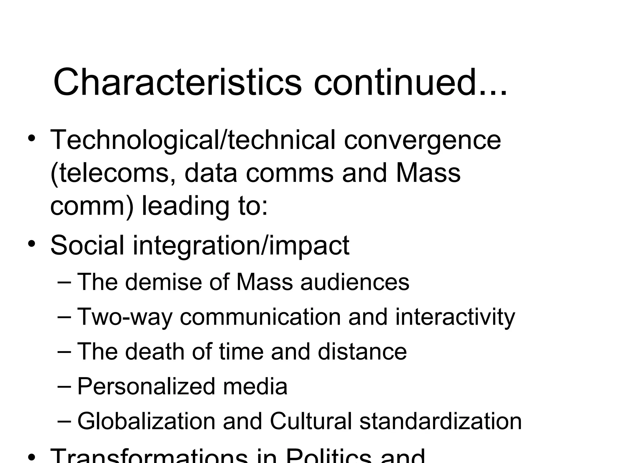 Characteristics continued... Technological/technical convergence (telecoms, data comms and Mass comm) leading to: Social integration/impact The demise of Mass audiences Two-way communication and interactivity The death of time and distance Personalized media Globalization and Cultural standardization Transformations in Politics and democracy (see virtual political parties, e-voting, e-referenda, e-advocacy, e-news etc) Transformation of work and employment 