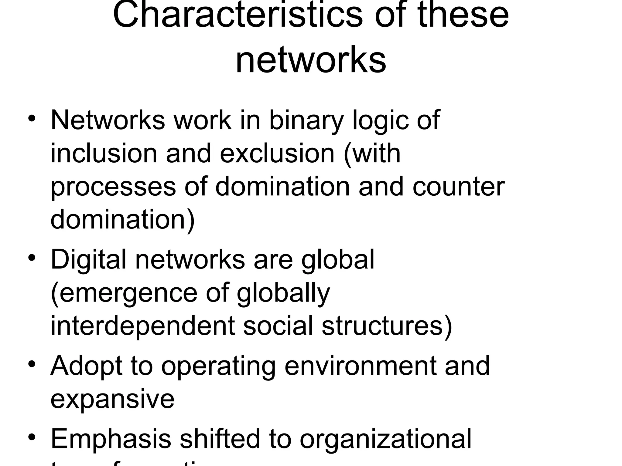 Characteristics of these networks Networks work in binary logic of inclusion and exclusion (with processes of domination and counter domination) Digital networks are global (emergence of globally interdependent social structures) Adopt to operating environment and expansive Emphasis shifted to organizational transformation Self-reconfigarable (unity of purpose and flexibility in execution) (Appropriate for a capitalist economy based on innovation, globalization and decentralized concentration; for work, workers and firms based on flexibility and adaptability 