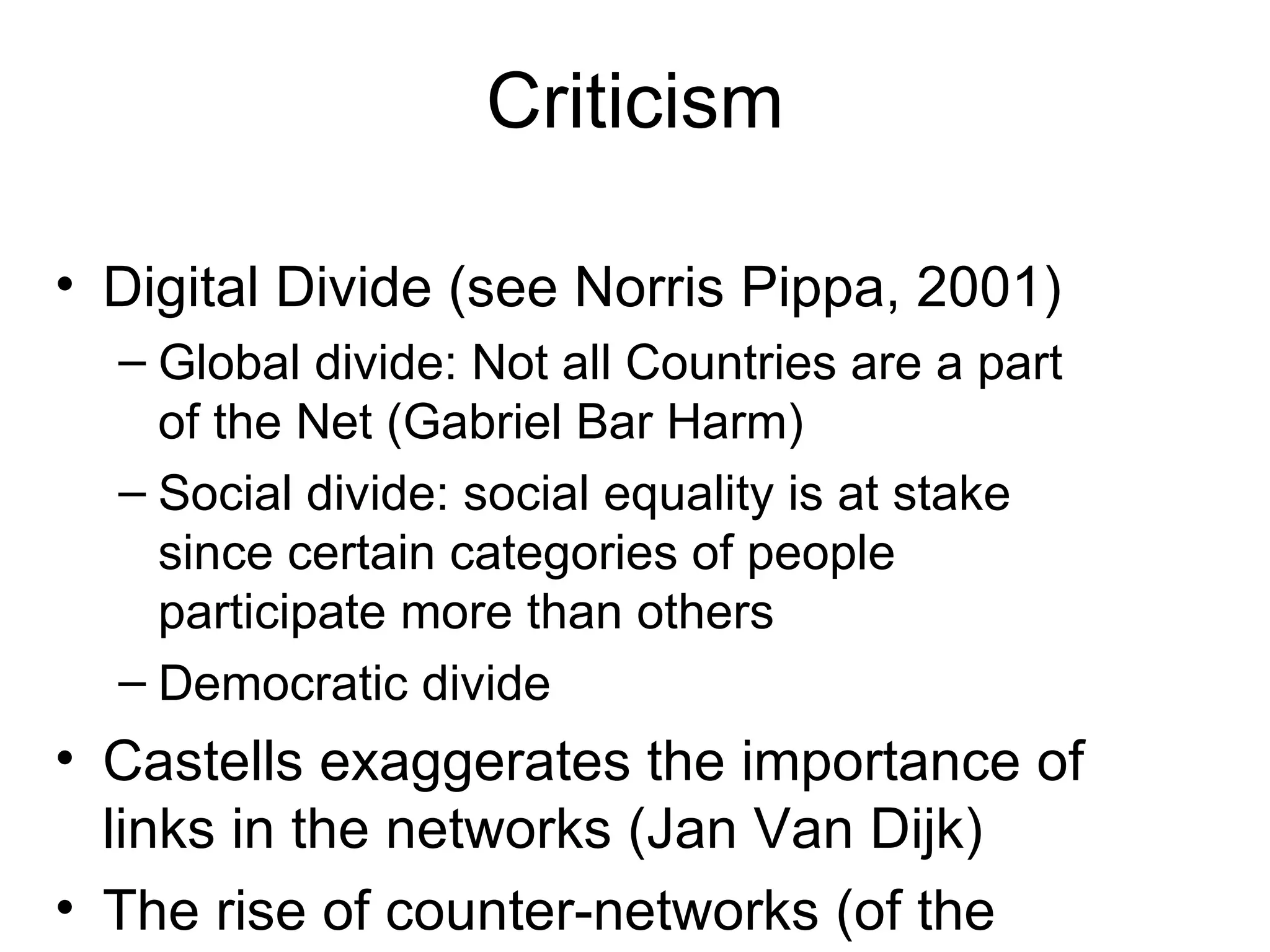 Criticism Digital Divide (see Norris Pippa, 2001) Global divide: Not all Countries are a part of the Net (Gabriel Bar Harm) Social divide: social equality is at stake since certain categories of people participate more than others Democratic divide Castells exaggerates the importance of links in the networks (Jan Van Dijk) The rise of counter-networks (of the excluded) 