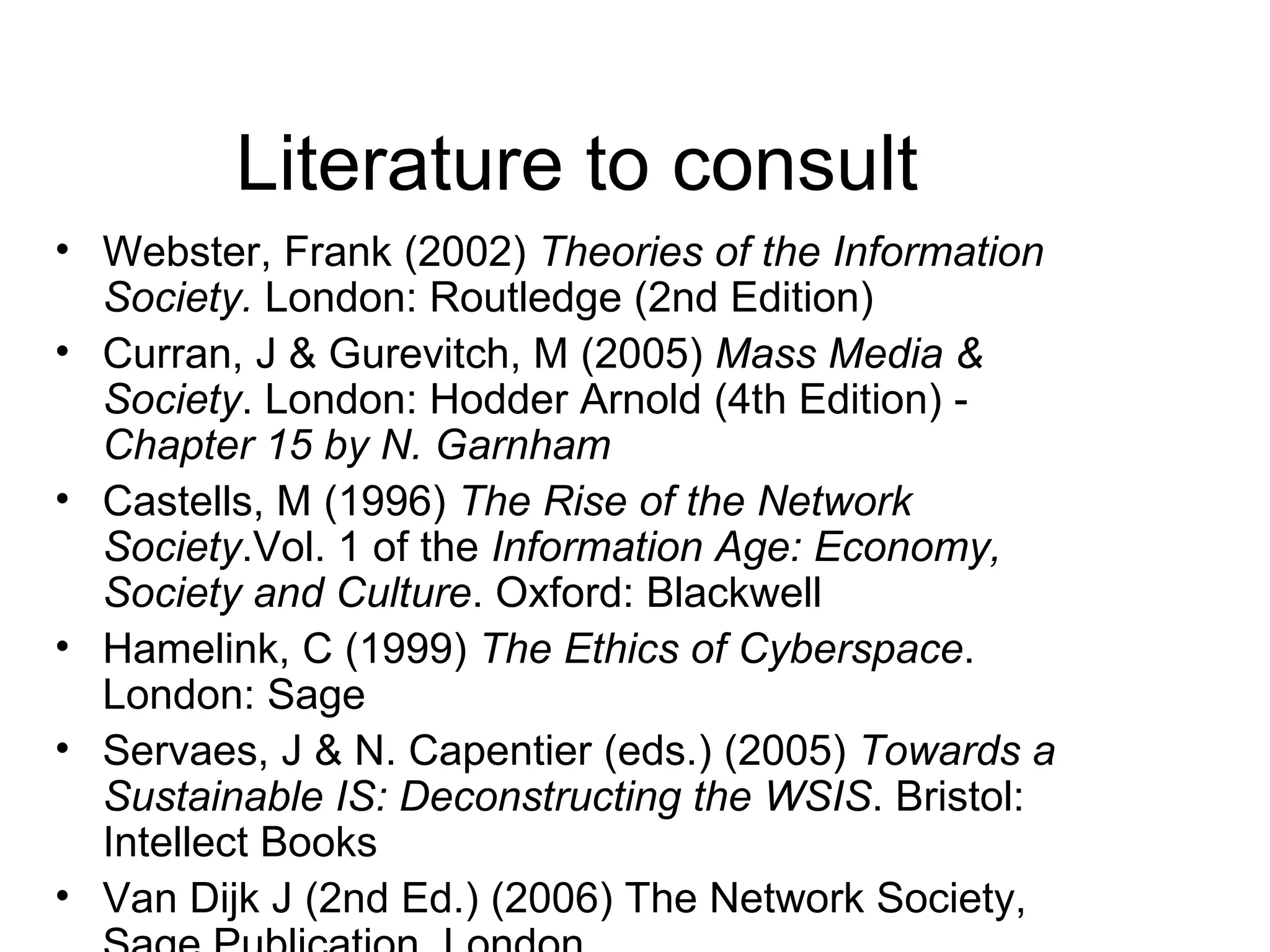 Literature to consult Webster, Frank (2002)  Theories of the Information Society.  London: Routledge (2nd Edition) Curran, J & Gurevitch, M (2005)  Mass Media & Society . London: Hodder Arnold (4th Edition) -  Chapter 15 by N. Garnham Castells, M (1996)  The Rise of the Network Society .Vol. 1 of the  Information Age: Economy, Society and Culture . Oxford: Blackwell Hamelink, C (1999)  The Ethics of Cyberspace . London: Sage Servaes, J & N. Capentier (eds.) (2005)  Towards a Sustainable IS: Deconstructing the WSIS . Bristol: Intellect Books Van Dijk J (2nd Ed.) (2006) The Network Society, Sage Publication, London 