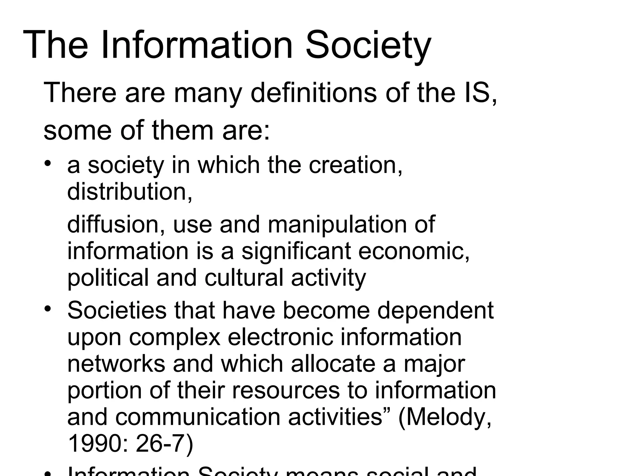 The Information Society There are many definitions of the IS,  some of them are: a society in which the creation, distribution,  diffusion, use and manipulation of information is a significant economic, political and cultural activity Societies that have become dependent upon complex electronic information networks and which allocate a major portion of their resources to information and communication activities” (Melody, 1990: 26-7)  Information Society means social and economic structure, where productive usage of a resource such as information, as well as knowledge-intensive production performs a prominent role…and where individuals, such as consumers, workers, use information extensively (OECD, 1994) 