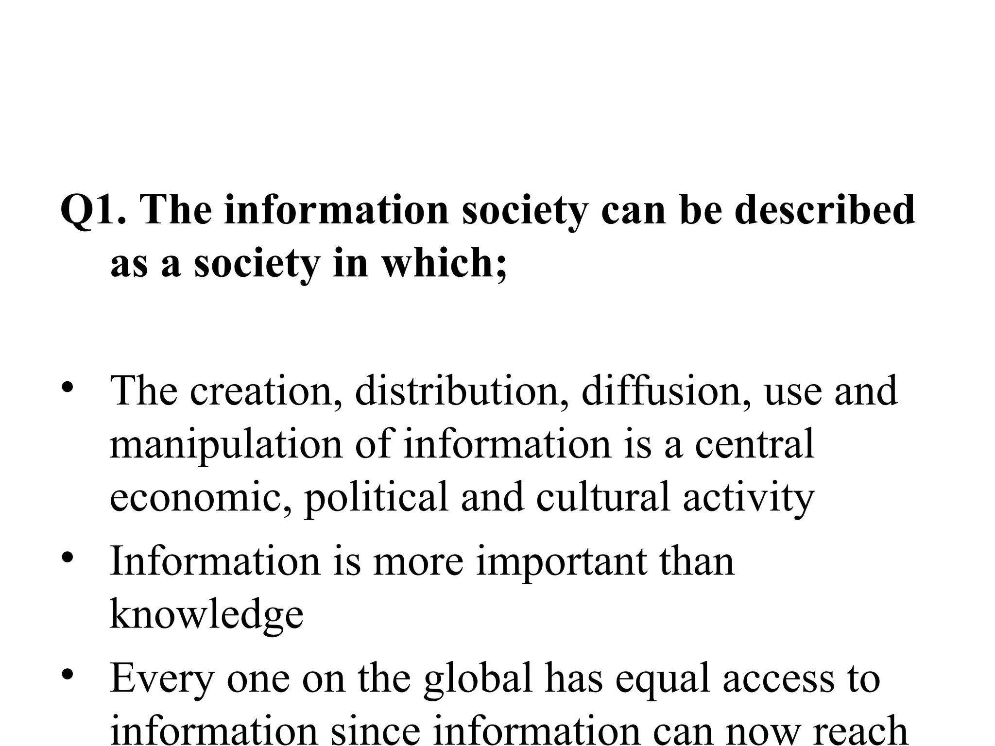 Q1. The information society can be described as a society in which; The creation, distribution, diffusion, use and manipulation of information is a central economic, political and cultural activity Information is more important than knowledge Every one on the global has equal access to information since information can now reach all corners of the globe 