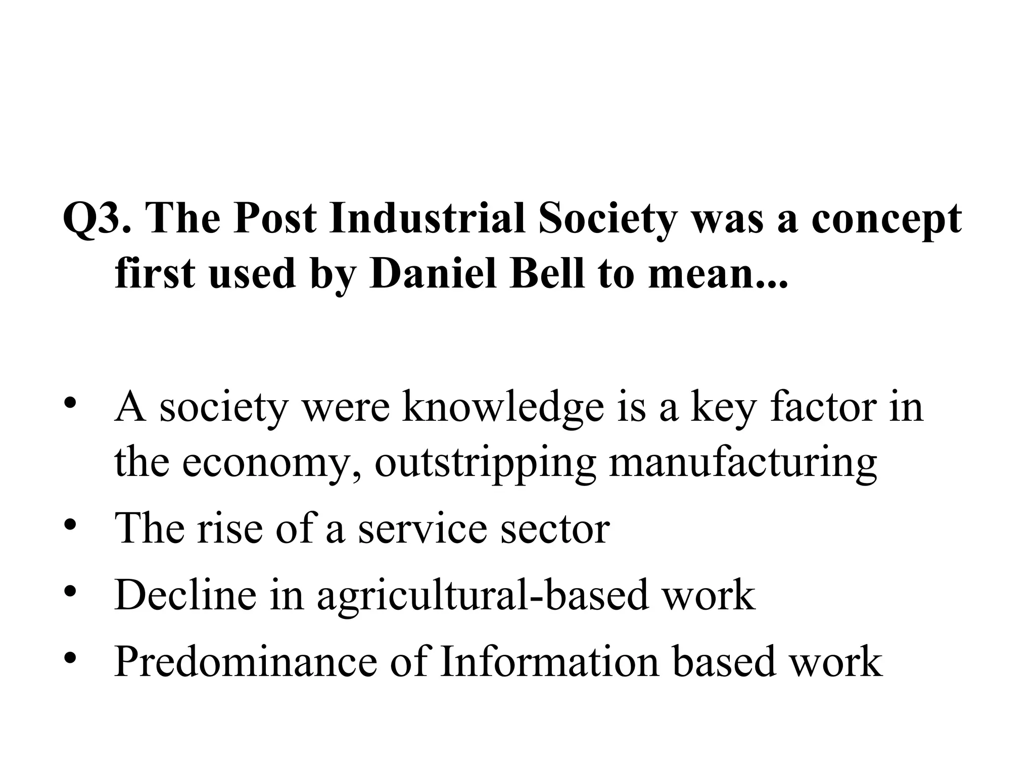 Q3. The Post Industrial Society was a concept first used by Daniel Bell to mean... A society were knowledge is a key factor in the economy, outstripping manufacturing The rise of a service sector Decline in agricultural-based work Predominance of Information based work 
