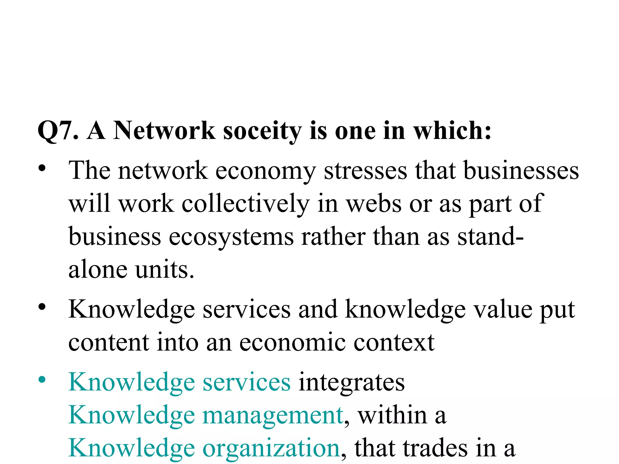Q7. A Network soceity is one in which: The network economy stresses that businesses will work collectively in webs or as part of business ecosystems rather than as stand-alone units. Knowledge services and knowledge value put content into an economic context Knowledge services  integrates  Knowledge management , within a  Knowledge organization , that trades in a  Knowledge market . 