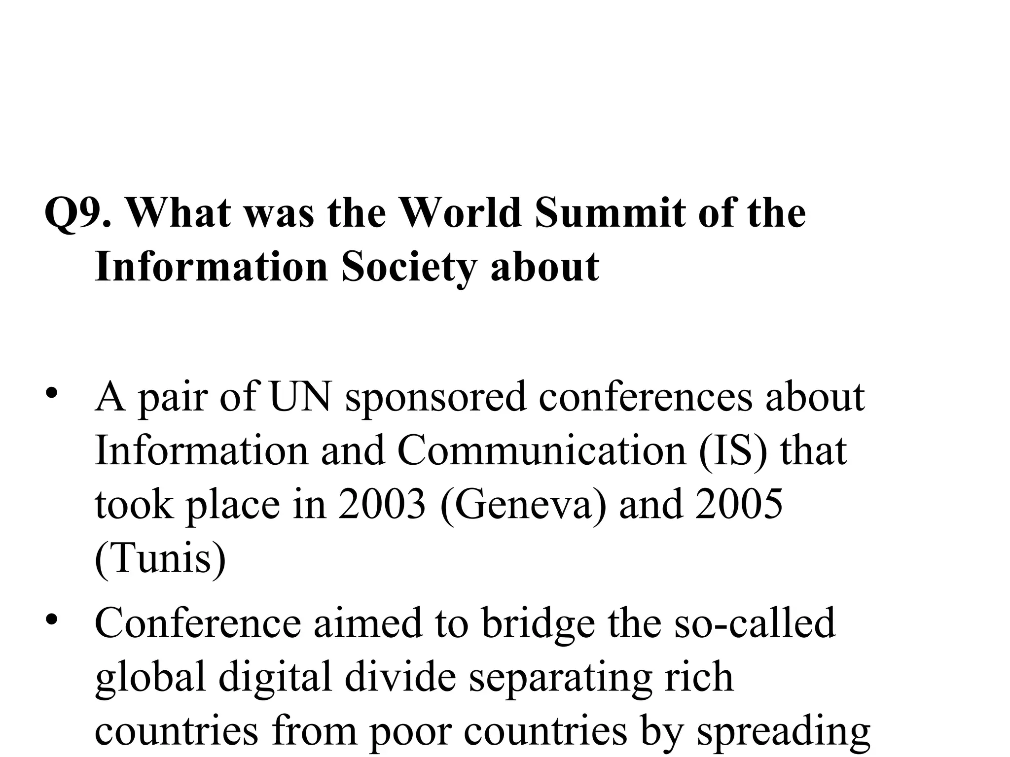 Q9. What was the World Summit of the Information Society about A pair of UN sponsored conferences about Information and Communication (IS) that took place in 2003 (Geneva) and 2005 (Tunis)  Conference aimed to bridge the so-called global digital divide separating rich countries from poor countries by spreading the access to internet in the developing countries Was a conference established 17 May as a World Information Day 