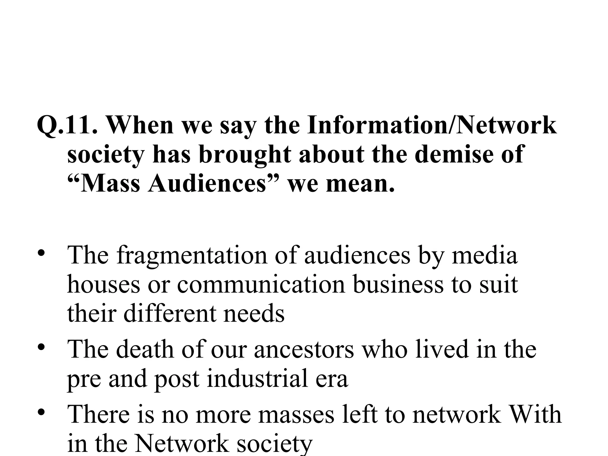 Q.11. When we say the Information/Network society has brought about the demise of “Mass Audiences” we mean. The fragmentation of audiences by media houses or communication business to suit their different needs The death of our ancestors who lived in the pre and post industrial era There is no more masses left to network With in the Network society 