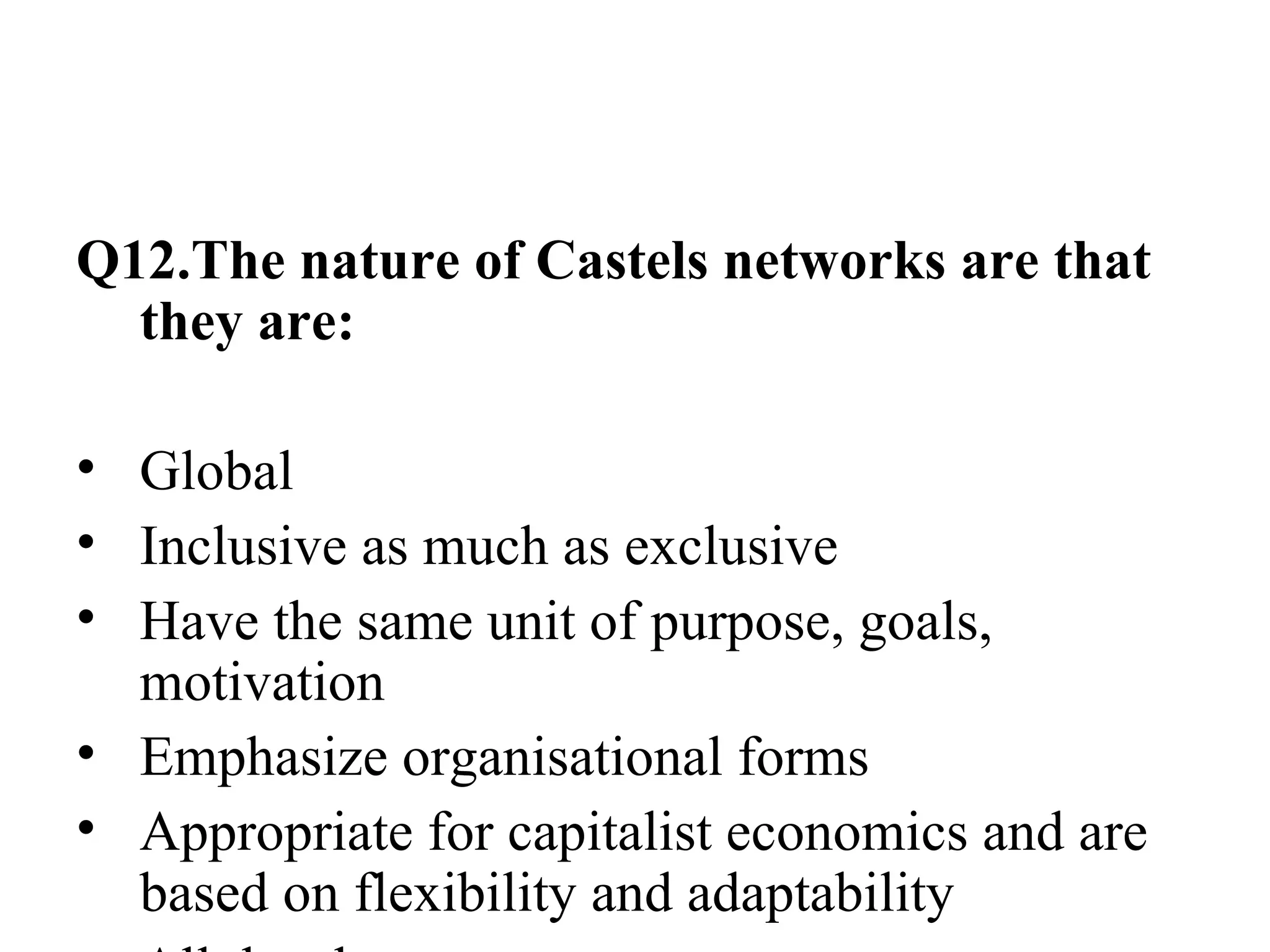 Q12.The nature of Castels networks are that they are: Global Inclusive as much as exclusive Have the same unit of purpose, goals, motivation Emphasize organisational forms Appropriate for capitalist economics and are based on flexibility and adaptability All the above 