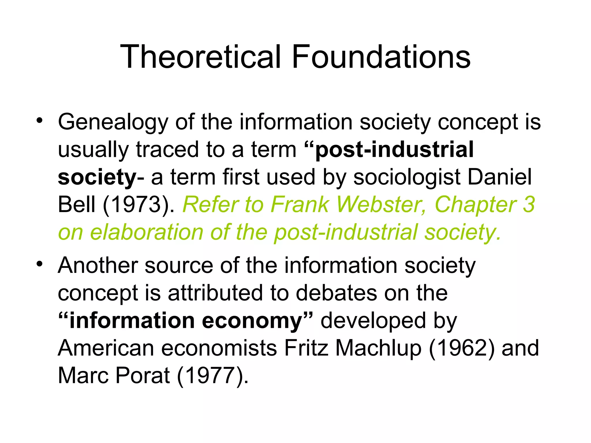Theoretical Foundations Genealogy of the information society concept is usually traced to a term  “post-industrial society - a term first used by sociologist Daniel Bell (1973).  Refer to Frank Webster, Chapter 3 on elaboration of the post-industrial society. Another source of the information society concept is attributed to debates on the  “information economy”  developed by American economists Fritz Machlup (1962) and Marc Porat (1977). 