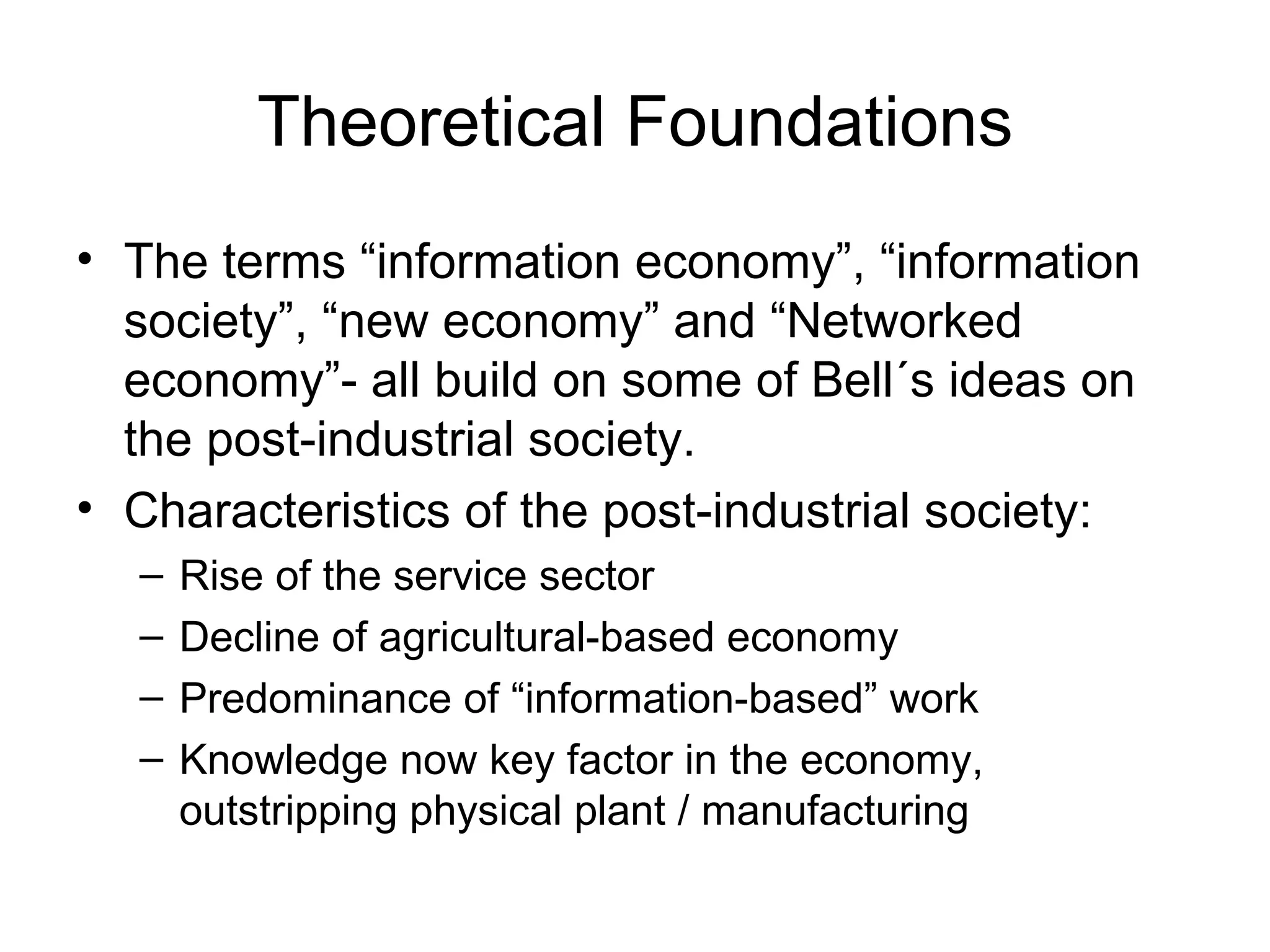 Theoretical Foundations The terms “information economy”, “information society”, “new economy” and “Networked economy”- all build on some of Bell´s ideas on the post-industrial society. Characteristics of the post-industrial society: Rise of the service sector Decline of agricultural-based economy Predominance of “information-based” work Knowledge now key factor in the economy, outstripping physical plant / manufacturing 
