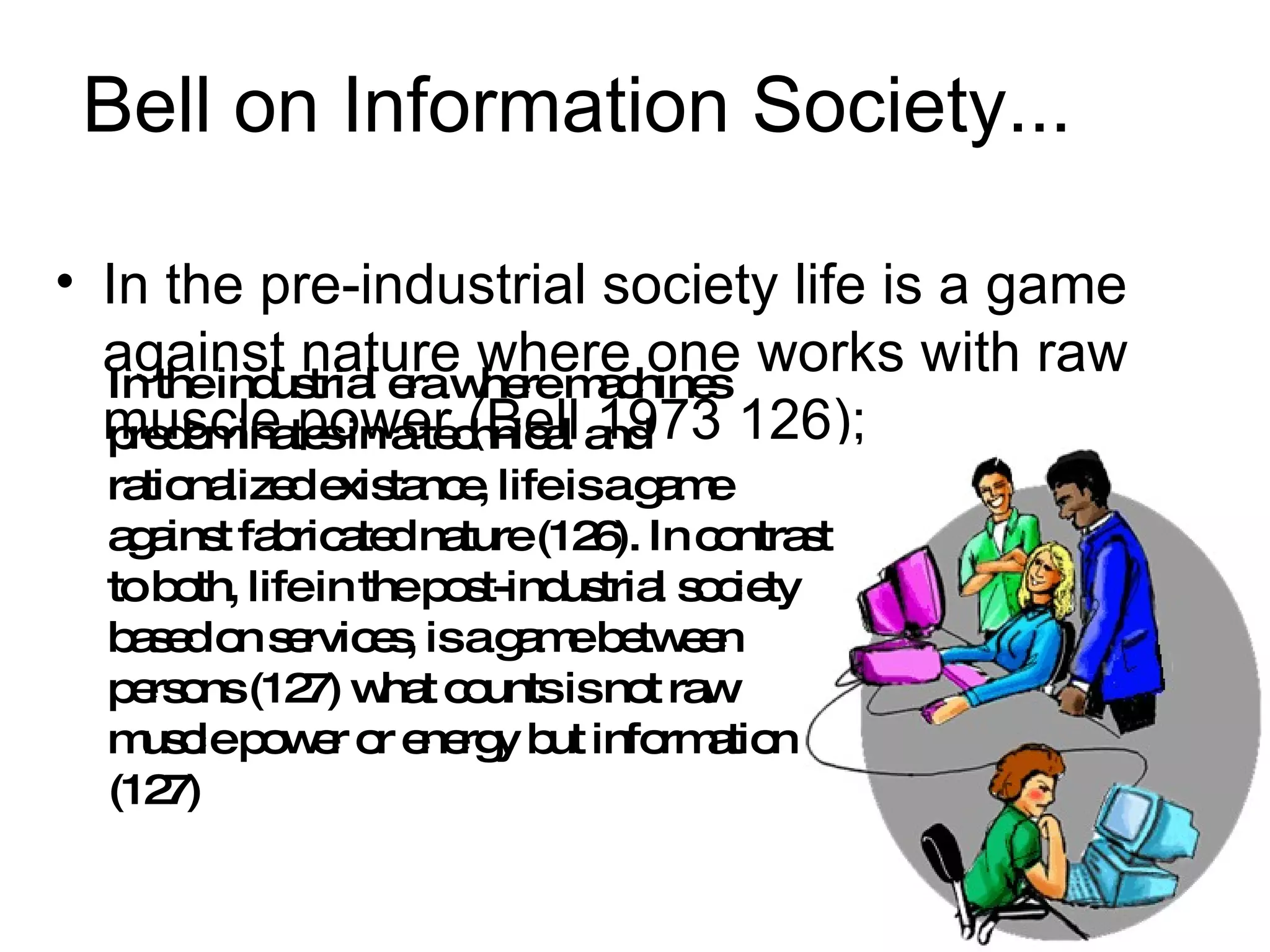 Bell on Information Society... In the pre-industrial society life is a game against nature where one works with raw muscle power (Bell 1973 126);  In the industrial era where machines predominates in a technical and rationalized existance, life is a game against fabricated nature (126). In contrast to both, life in the post-industrial society based on services, is a game between persons (127) what counts is not raw muscle power or energy but information (127) 