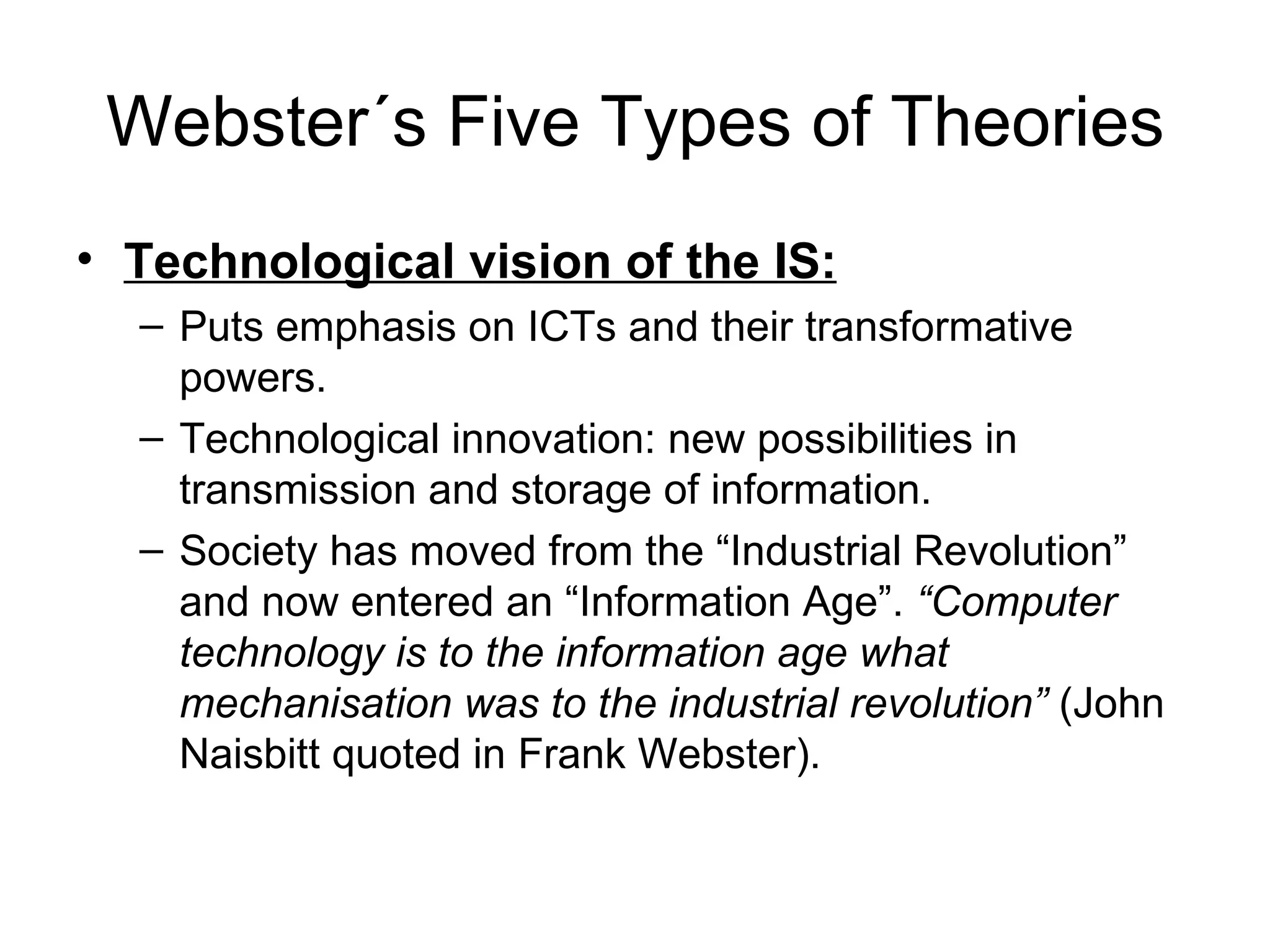 Webster´s Five Types of Theories Technological vision of the IS: Puts emphasis on ICTs and their transformative powers. Technological innovation: new possibilities in transmission and storage of information. Society has moved from the “Industrial Revolution” and now entered an “Information Age”.  “Computer technology is to the information age what mechanisation was to the industrial revolution”  (John Naisbitt quoted in Frank Webster). 