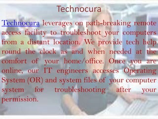 Technocura
Technocura leverages on path-breaking remote
access facility to troubleshoot your computers
from a distant location. We provide tech help
round the clock as and when needed at the
comfort of your home/office. Once you are
online, our IT engineers accesses Operating
System (OR) and system files of your computer
system for troubleshooting after your
permission.
 