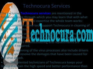 Technocura Services The exclusive  Technocura services  are mentioned in the following, going through which you may learn that with what standard of professional expertise the whole team works: • Complete online tech support Technocura in cleaning of the infected laptop. • Diagnose and troubleshooting the errors in the software and corrupted files and documents those are confidential. • Hardware troubleshooting and replacements are provided if required. • The scanning of the virus processes also include drivers scanning and resolve the damages that have been caused for the virus attack. • The talented technicians of Technocura keeps your laptop maintain the high speed and better performance than before. 