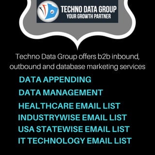 Techno Data Group offers b2b inbound,
outbound and database marketing services
DATA APPENDING
DATA MANAGEMENT
HEALTHCARE EMAIL LIST
IT TECHNOLOGY EMAIL LIST
INDUSTRYWISE EMAIL LIST
USA STATEWISE EMAIL LIST
 