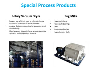 Special Process Products
Rotary Vacuum Dryer
• breaker bar, which is used to minimize lumps
formation for the particle size decrease
• purging that are responsible for explosion proof
surroundings
• Fixed scrapper blades to have scrapping rotating
agitators for highly muggy material
Pug Mills
• Heavy-duty irons
• Heavy-duty bearings
• Gears
• Pneumatic clutches
• Huge diameter shafts
 