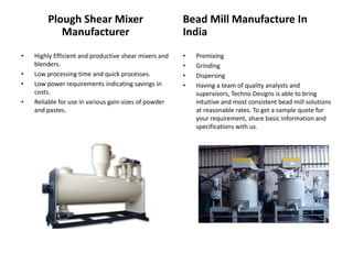 Plough Shear Mixer
Manufacturer
• Highly Efficient and productive shear mixers and
blenders.
• Low processing time and quick processes.
• Low power requirements indicating savings in
costs.
• Reliable for use in various gain-sizes of powder
and pastes.
Bead Mill Manufacture In
India
• Premixing
• Grinding
• Dispersing
• Having a team of quality analysts and
supervisors, Techno Designs is able to bring
intuitive and most consistent bead mill solutions
at reasonable rates. To get a sample quote for
your requirement, share basic information and
specifications with us.
 