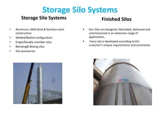 Storage Silo Systems
Storage Silo Systems
• Aluminum, Mild Steel & Stainless steel
construction
• Welded/Bolted configuration
• Single/Double chamber silos
• Blending& Mixing silos
• Silo accessories
Finished Silos
 Our Silos are designed, fabricated, delivered and
commissioned in an extensive range of
applications.
 Every silo is developed according to the
customer's unique requirements and constraints
 