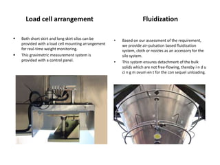 Load cell arrangement Fluidization
• Based on our assessment of the requirement,
we provide air-pulsation based fluidization
system, cloth or nozzles as an accessory for the
silo system.
• This system ensures detachment of the bulk
solids which are not free-flowing, thereby i n d u
ci n g m ovum en t for the con sequel unloading.
 Both short skirt and long skirt silos can be
provided with a load cell mounting arrangement
for real-time weight monitoring.
 This gravimetric measurement system is
provided with a control panel.
 