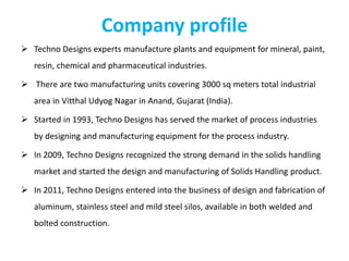 Company profile
 Techno Designs experts manufacture plants and equipment for mineral, paint,
resin, chemical and pharmaceutical industries.
 There are two manufacturing units covering 3000 sq meters total industrial
area in Vitthal Udyog Nagar in Anand, Gujarat (India).
 Started in 1993, Techno Designs has served the market of process industries
by designing and manufacturing equipment for the process industry.
 In 2009, Techno Designs recognized the strong demand in the solids handling
market and started the design and manufacturing of Solids Handling product.
 In 2011, Techno Designs entered into the business of design and fabrication of
aluminum, stainless steel and mild steel silos, available in both welded and
bolted construction.
 