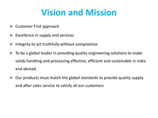 Vision and Mission
 Customer First approach
 Excellence in supply and services
 Integrity to act truthfully without compromise
 To be a global leader in providing quality engineering solutions to make
solids handling and processing effective, efficient and sustainable in India
and abroad.
 Our products must match the global standards to provide quality supply
and after sales service to satisfy all our customers
 