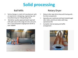 Solid processing
Ball Mills
 Techno Designs is a ball mill manufacturer with
an experience in designing, engineering, and
manufacturing over 150 grinding mills.
 We deliver quality-approved batch type ball
mills with sizes in the range of 1.5m x 2m and
3m x 7.5m and power ranging from 50 HP to
over 1000HP.
Rotary Dryer
• Robust roller-type drive setup with heat guards
for drive components
• Specially cast, machined and heat treated tough
idler rollers and thrust rollers with long
operational life
• Complete internal piping and baffle
arrangement
 