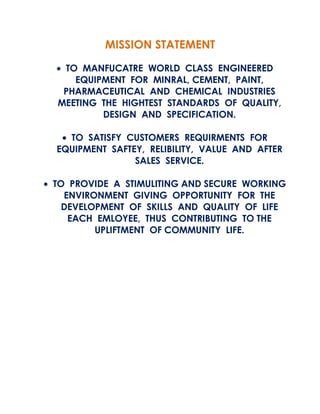 MISSION STATEMENT
• TO MANFUCATRE WORLD CLASS ENGINEERED
EQUIPMENT FOR MINRAL, CEMENT, PAINT,
PHARMACEUTICAL AND CHEMICAL INDUSTRIES
MEETING THE HIGHTEST STANDARDS OF QUALITY,
DESIGN AND SPECIFICATION.
• TO SATISFY CUSTOMERS REQUIRMENTS FOR
EQUIPMENT SAFTEY, RELIBILITY, VALUE AND AFTER
SALES SERVICE.
• TO PROVIDE A STIMULITING AND SECURE WORKING
ENVIRONMENT GIVING OPPORTUNITY FOR THE
DEVELOPMENT OF SKILLS AND QUALITY OF LIFE
EACH EMLOYEE, THUS CONTRIBUTING TO THE
UPLIFTMENT OF COMMUNITY LIFE.

 