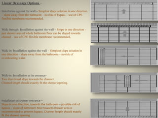 Linear Drainage Options – 
Installation against the wall – Simplest slope solution in one direction 
– slope away from the bathroom – no risk of bypass – use of CPE 
flexible membrane recommended. 
Walk through: Installation against the wall – Slope in one direction – 
just shower area of whole bathroom floor can be sloped towards 
channel – use of CPE flexible membrane recommended. 
Walk-in: Installation against the wall – Simplest slope solution in 
one direction – slope away from the bathroom – no risk of 
overshooting water. 
Walk-in: Installation at the entrance- 
Two directional slope towards the channel. 
Channel length should exactly fit the shower opening. 
Installation at shower entrance – 
Slope in one direction, towards the bathroom – possible risk of 
bypass – slope of bathroom floor towards shower area is 
recommended to prevent bypass. Channel length should exactly 
fit the shower opening 
 