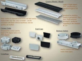 Inner surface is manufactured in an oval and carries 
waste water very fast. easy to install – can be 
extended with hand without machinery and are 
quickly set in place. 
Grates (Plastic/ Metal) 
made of high impact 
PVC. produced as a 
standard length of 50 
cm 
produced as stainless 
metal or galvanized. They 
have high-pressure 
resistance. produced 
regarding to the standard 
B 125 
Corner Units 
Mounted this corner unit by 
hand in 90-degree turns or in 
TEE-shaped. 
Bottom Outlets 
used to connect easy with 
waste water pipes. 
End Cups 
Couplings 
 