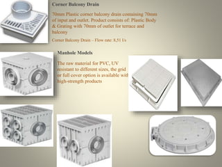 Corner Balcony Drain 
70mm Plastic corner balcony drain containing 70mm 
of input and outlet. Product consists of: Plastic Body 
& Grating with 70mm of outlet for terrace and 
balcony 
Corner Balcony Drain – Flow rate: 8,51 l/s 
Manhole Models 
The raw material for PVC, UV 
resistant to different sizes, the grid 
or full cover option is available with 
high-strength products 
 