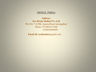 OFFICE INDIA) 
Address: 
Eco Drain (India) Pvt. Ltd 
Plot No 7 A HSL/Ajanta/Road Aurangabad 
Phone:+912065331100 
+918856999493 
Email Id: ecodrainn@gmail.com 
