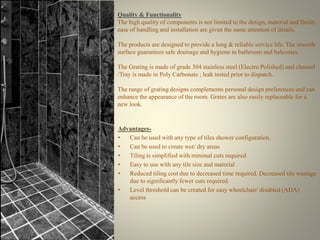 Quality & Functionality 
The high quality of components is not limited to the design, material and finish; 
ease of handling and installation are given the same attention of details. 
The products are designed to provide a long & reliable service life. The smooth 
surface guarantees safe drainage and hygiene in bathroom and balconies. 
The Grating is made of grade 304 stainless steel (Electro Polished) and channel 
/Tray is made in Poly Carbonate ; leak tested prior to dispatch. 
The range of grating designs complements personal design preferences and can 
enhance the appearance of the room. Grates are also easily replaceable for a 
new look. 
Advantages- 
• Can be used with any type of tiles shower configuration. 
• Can be used to create wet/ dry areas 
• Tiling is simplified with minimal cuts required 
• Easy to use with any tile size and material 
• Reduced tiling cost due to decreased time required. Decreased tile wastage 
due to significantly fewer cuts required. 
• Level threshold can be created for easy wheelchair/ disabled (ADA) 
access 
 