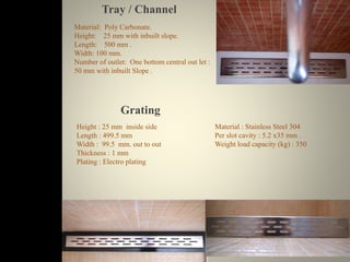 Tray / Channel 
Material: Poly Carbonate. 
Height: 25 mm with inbuilt slope. 
Length: 500 mm . 
Width: 100 mm. 
Number of outlet: One bottom central out let : 
50 mm with inbuilt Slope . 
Grating 
Height : 25 mm inside side 
Length : 499.5 mm 
Width : 99.5 mm. out to out 
Thickness : 1 mm 
Plating : Electro plating 
Material : Stainless Steel 304 
Per slot cavity : 5.2 x35 mm . 
Weight load capacity (kg) : 350 
 