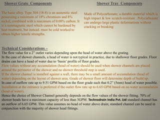 Shower Grate Components 
The basic alloy. Type 304 (18-8) is an austenitic steel 
possessing a minimum of 18% chromium and 8% 
nickel, combined with a maximum of 0.08% carbon. It 
is a nonmagnetic steel which cannot be hardened by 
heat treatment, but instead. must be cold worked to 
obtain higher tensile strengths. 
Shower Tray Components 
Made of Polycarbonate; a durable material which is 
high impact & low scratch-resistant . Polycarbonate 
can undergo large plastic deformations without 
cracking or breaking 
Technical Considerations – 
The flow value for a 2” outlet varies depending upon the head of water above the grating. 
In the case of shower channels, a head of water is not typical in practice, due to shallower floor grades. Floor 
drains can have a head of water due to ‘basin’ profile of floor grades. 
Flow values without any accumulation (head of water) should be used when shower channels are placed 
around the perimeter of the shower and no shower threshold step is used. 
If the shower channel is installed against a wall, there may be a small amount of accumulation (head of 
water) depending on the layout of shower area. Grade of shower floor will determine depth of build up. 
In case of outflow rate up to 9.51 GPM based on the floor grade such that 0.2” (5mm) head of water possible. 
Installation at the entrance is preferred if the outlet flow rate up to 6.65 GPM based on no water accumulation 
(head of water). 
Hence the choice of Shower Channel generally depends on the flow values of the shower fitting. 70% of 
shower heads have a maximum capacity of less than 3GPM. Technodrain India Pvt. Ltd standard channel has 
an outflow of 6.65 GPM. This value assumes no head of water above drain; standard channel can be used in 
conjunction with the majority of shower head fittings. 
 