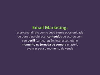 Email Marketing:
esse canal direto com o Lead é uma oportunidade
de ouro para oferecer conteúdos de acordo com
seu perfil (cargo, região, interesses, etc) e
momento na jornada de compra e fazê-lo
avançar para o momento da venda
 