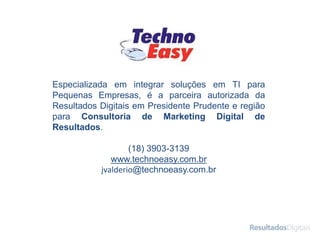 Especializada em integrar soluções em TI para
Pequenas Empresas, é a parceira autorizada da
Resultados Digitais em Presidente Prudente e região
para Consultoria de Marketing Digital de
Resultados.
(18) 3903-3139
www.technoeasy.com.br
jvalderio@technoeasy.com.br
 