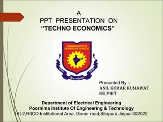 A
PPT PRESENTATION ON
“TECHNO ECONOMICS”
Department of Electrical Engineering
Poornima Institute Of Engineering & Technology
ISI-2,RIICO Institutional Area, Goner road,Sitapura,Jaipur-302022
Presented By :-
ANIL KUMAR KUMAWAT
EE,PIET
 