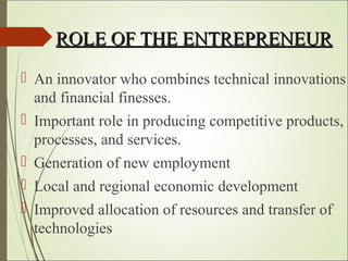 ROLE OF THE ENTREPRENEURROLE OF THE ENTREPRENEUR
 An innovator who combines technical innovations
and financial finesses.
 Important role in producing competitive products,
processes, and services.
 Generation of new employment
 Local and regional economic development
 Improved allocation of resources and transfer of
technologies
 
