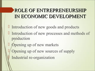 ROLE OF ENTREPRENEURSHIPROLE OF ENTREPRENEURSHIP
IN ECONOMIC DEVELOPMENTIN ECONOMIC DEVELOPMENT
 Introduction of new goods and products
 Introduction of new processes and methods of
production
 Opening up of new markets
 Opening up of new sources of supply
 Industrial re-organization
 
