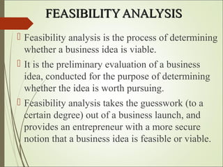 FEASIBILITY ANALYSISFEASIBILITY ANALYSIS
 Feasibility analysis is the process of determining
whether a business idea is viable.
 It is the preliminary evaluation of a business
idea, conducted for the purpose of determining
whether the idea is worth pursuing.
 Feasibility analysis takes the guesswork (to a
certain degree) out of a business launch, and
provides an entrepreneur with a more secure
notion that a business idea is feasible or viable.
 